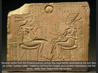 Akhenaton and his family worshipping the sun disc Aton, c. 1353-1335 CE. Egyptian Museum, Berlin
Several works from the Amarna period portray the royal family worshipping the sun disc,
as in this “sunken relief,” made by carving the images as a sunken impression into the
stone, rather than raised from the surface
 