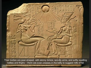 Akhenaton and his family worshipping the sun disc Aton, c. 1353-1335 CE. Egyptian Museum, Berlin
Their bodies are pear-shaped, with skinny torsos, spindly arms, and softly swelling
bellies and thighs – there are even creases in the belly to suggest rolls of fat
 