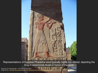 Thutmose IV's Peristyle Hall c. 1401 BCE to 1391 BCE
Image source: http://dlib.etc.ucla.edu/projects/Karnak/resource/ThutmoseIVPeristyleHall/1665
Representations of Egyptian Pharaohs were typically highly formalized, depicting the
king in ceremonial rituals in honor of the gods
 