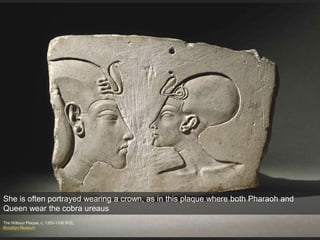 The Wilbour Plaque, c. 1353-1336 BCE.
Brooklyn Museum
She is often portrayed wearing a crown, as in this plaque where both Pharaoh and
Queen wear the cobra ureaus
 