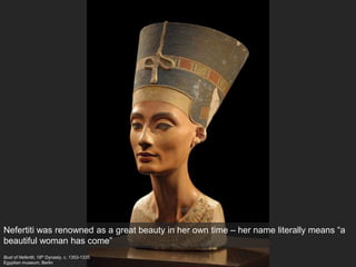 Bust of Nefertiti, 18th Dynasty, c. 1353-1335
Egyptian museum, Berlin
Nefertiti was renowned as a great beauty in her own time – her name literally means “a
beautiful woman has come”
 
