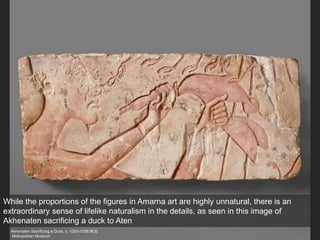 Akhenaten Sacrificing a Duck, c. 1353-1336 BCE
Metropolitan Museum
While the proportions of the figures in Amarna art are highly unnatural, there is an
extraordinary sense of lifelike naturalism in the details, as seen in this image of
Akhenaten sacrificing a duck to Aten
 