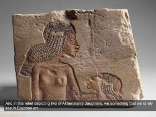 Two Princesses, New Kingdom, Dynasty 18, reign of Akhenaten, ca. 1349–1336
B.C. Limestone with remains of paint
Metropolitan New York
And in this relief depicting two of Akhenaten’s daughters, we something that we rarely
see in Egyptian art
 