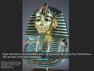 Death Mask of Tutanhamen, from the
innermost coffin of his tomb in Thebes,
18th Dynasty, c. 1323 BCE, gold and
semiprecious stones
Egyptian Museum, Cairo
Egypt returned to ancient tradition under his successor, the young King Tutankhamun,
who the topic of the next presentation
 