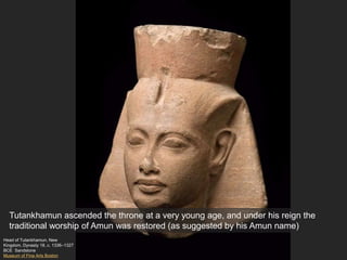 Head of Tutankhamun, New
Kingdom, Dynasty 18, c. 1336–1327
BCE Sandstone
Museum of Fine Arts Boston
Tutankhamun ascended the throne at a very young age, and under his reign the
traditional worship of Amun was restored (as suggested by his Amun name)
 
