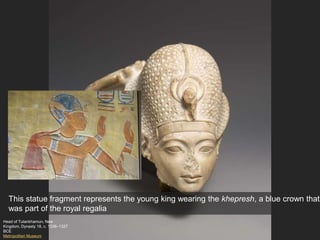 Head of Tutankhamun, New
Kingdom, Dynasty 18, c. 1336–1327
BCE
Metropolitan Museum
This statue fragment represents the young king wearing the khepresh, a blue crown that
was part of the royal regalia
 