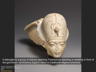 Head of Tutankhamun, New
Kingdom, Dynasty 18, c. 1336–1327
BCE
Metropolitan Museum
It belonged to a group of statues depicting Tutankamun standing or kneeling in front of
the god Amun, symbolizing Egypt’s return to traditional religious practices
 