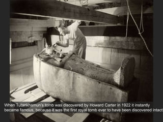 When Tutankhamun’s tomb was discovered by Howard Carter in 1922 it instantly
became famous, because it was the first royal tomb ever to have been discovered intact!
 