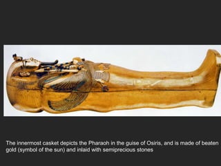 The innermost casket depicts the Pharaoh in the guise of Osiris, and is made of beaten
gold (symbol of the sun) and inlaid with semiprecious stones
 