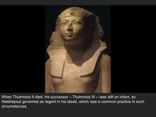 When Thutmosis II died, his successor – Thutmosis III -- was still an infant, so
Hatshepsut governed as regent in his stead, which was a common practice in such
circumstances
 