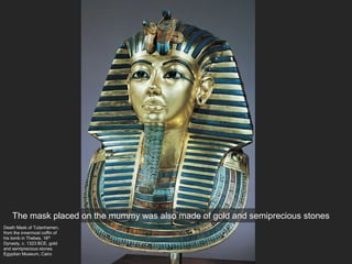 Death Mask of Tutanhamen,
from the innermost coffin of
his tomb in Thebes, 18th
Dynasty, c. 1323 BCE, gold
and semiprecious stones
Egyptian Museum, Cairo
The mask placed on the mummy was also made of gold and semiprecious stones
 