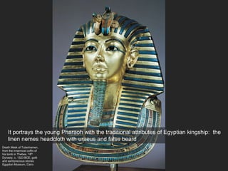 Death Mask of Tutanhamen,
from the innermost coffin of
his tomb in Thebes, 18th
Dynasty, c. 1323 BCE, gold
and semiprecious stones
Egyptian Museum, Cairo
It portrays the young Pharaoh with the traditional attributes of Egyptian kingship: the
linen nemes headcloth with uraeus and false beard
 