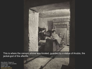 Harry Burton, Treasury of
Tutanhamen’s Tomb, probably
October 1926
Gelatin silver print
Metropolitan Museum
This is where the canopic shrine was located, guarded by a statue of Anubis, the
jackal-god of the afterlife
 