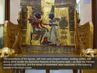 The proportions of the figures, with their pear-shaped bodies, swelling bellies, and
skinny arms recalls the distinctive features of the Amarna style – as does the intimate
moment represented, and the sense of movement, seen especially in the fluttering
tassels of the king’s crown
 