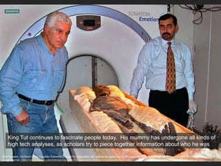 Zahi Hawass, the head of the Egyptian Supreme Council for Antiquities, left, stands alongside the 3,300-year-old mummy of King Tutankhamun in this 2005 file photo
Image source: https://www.thestar.com/entertainment/2007/11/04/egypt_unveils_king_tuts_mummy.html
King Tut continues to fascinate people today. His mummy has undergone all kinds of
high tech analyses, as scholars try to piece together information about who he was
 
