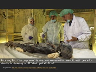 Image source: http://io9.gizmodo.com/why-king-tuts-dna-is-fueling-race-wars-1539130793
Poor king Tut: if the purpose of his tomb was to ensure that he could rest in peace for
eternity, its discovery in 1922 destroyed all of that!
 