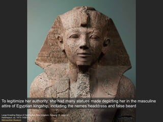 Large Kneeling Statue of Hatshepsut, New Kingdom, Dynasty 18, reign of
Hatshepsut, ca. 1473–1458 B.C.
Metropolitan Museum
To legitimize her authority, she had many statues made depicting her in the masculine
attire of Egyptian kingship, including the nemes headdress and false beard
 