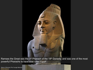 Statue of Ramses (The Younger Memnon), 19th Dynasty, New Kingdom
British Museum
Ramses the Great was the 3rd Pharaoh of the 19th Dynasty, and was one of the most
powerful Pharaohs to have ever ruled Egypt
 