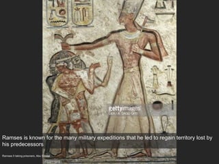 Ramses II taking prisoners, Abu Simbel
Ramses is known for the many military expeditions that he led to regain territory lost by
his predecessors
 
