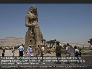 Tourists and journalists stand next to a newly displayed statue of Pharaoh Amenhotep III and his wife, Tiye, in Egypt's temple city of Luxor on March 23, 2014. (KHALED
DESOUKI/AFP/Getty Images) Image source: http://www.huffingtonpost.com/2014/03/25/pharaoh-amenhotep-statues-luxor_n_5027523.html
New Kingdom Pharaohs discovered that colossal scale was an effective way of
projecting authority, power, and divinity -- as seen in this colossal statue erected by
Amenhotep III (Akhenaten’s father) at Luxor
 
