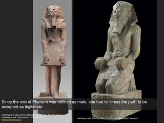 Hatshepsut with Offering Jars, c. 1473-1458. Metropolitan Museum
Hatshepsut in a Devotional Attitude, early Dynasty 18; joint reign of
Hatshepsut and Thutmose III (1479–1458 B.C.)
Metropolitan Museum
Since the role of Pharaoh was defined as male, she had to “dress the part” to be
accepted as legitimate
 