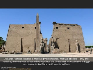 At Luxor Ramses installed a massive pylon entrance, with two obelisks – only one
remains; the other was carted off by Napoleon the Great after his expedition to Egypt
and is now in the Place de Concorde in Paris
First pylon entrance at Luxor
Image source: https://en.wikipedia.org/wiki/Luxor_Temple
 