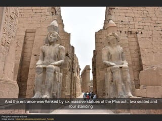 First pylon entrance at Luxor
Image source: https://en.wikipedia.org/wiki/Luxor_Temple
And the entrance was flanked by six massive statues of the Pharaoh, two seated and
four standing
 