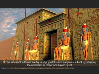 Image source: https://discoveringegypt.com/rebuilding-ancient-egyptian-temples-in-3d/3d-reconstruction-of-luxor-temple/
On the sides of the throne are figures tying a lotus and papyrus in a knot, symbolizing
the unification of Upper and Lower Egypt
 