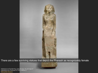 Hatshepsut as Female King, early Dynasty 18; joint reign of
Hatshepsut and Thutmose III (1479–1458 B.C.)
Metropolitan Museum
There are a few surviving statues that depict the Pharaoh as recognizably female
 