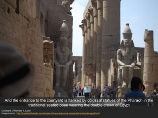 Courtyard of Ramses II, Luxor
Image source: http://travelswithsheila.com/temple-of-luxor-was-once-connected-to-karnak-egypt.html
And the entrance to the courtyard is flanked by colossal statues of the Pharaoh in the
traditional seated pose wearing the double crown of Egypt
 