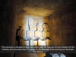 The sanctuary is situated so that twice every year, on February 22 and October 22 (the
birthday and coronation day of Ramses II), the first rays of the morning sun illuminate
the statues
 