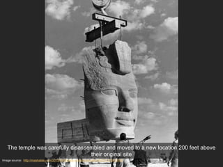 Image source: http://mashable.com/2015/05/26/abu-simbel-relocation/#QCZLKBFrgPqC
The temple was carefully disassembled and moved to a new location 200 feet above
their original site
 