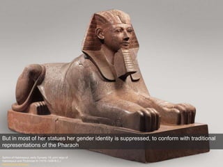 Sphinx of Hatshepsut, early Dynasty 18; joint reign of
Hatshepsut and Thutmose III (1479–1458 B.C.)
Metropolitan Museum
But in most of her statues her gender identity is suppressed, to conform with traditional
representations of the Pharaoh
 