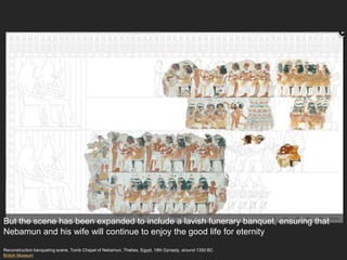 Reconstruction banqueting scene, Tomb Chapel of Nebamun, Thebes, Egypt, 18th Dynasty, around 1350 BC
British Museum
But the scene has been expanded to include a lavish funerary banquet, ensuring that
Nebamun and his wife will continue to enjoy the good life for eternity
 