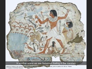In another scene we see Nabamun fowling in the marshes
Nebamun fowling in the marshes, Tomb-chapel of Nebamun, c. 1350 B.C.E., 18th Dynasty, paint on plaster, 83 x 98 cm, Thebes
© Trustees of the British Museum
 