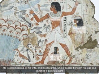 He is accompanied by his wife, and his daughter, who is seated beneath his legs and
clutches a papyrus plant
Nebamun
Nebamun’s
wife
Nebamun’s
daughter
 