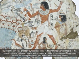 But the imagery was probably symbolic as well: fertile marshes were symbolic of the
natural cycles of birth and rebirth, so the image would have represented Nebamun’s
“rebirth” as a vital young man, just as nature is constantly reborn
 