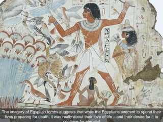 The imagery of Egyptian tombs suggests that while the Egyptians seemed to spend their
lives preparing for death, it was really about their love of life – and their desire for it to
 