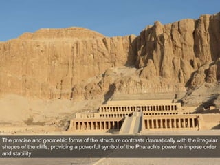 The precise and geometric forms of the structure contrasts dramatically with the irregular
shapes of the cliffs, providing a powerful symbol of the Pharaoh’s power to impose order
and stability
 