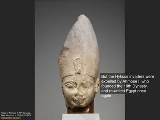 Head of Ahmose 1, 18th Dynasty,
New Kingdom, c. 1550-1525 BCE
Metropolitan Museum
But the Hyksos invaders were
expelled by Ahmose I, who
founded the 18th Dynasty,
and re-united Egypt once
again
 