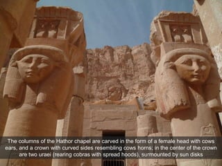 The columns of the Hathor chapel are carved in the form of a female head with cows
ears, and a crown with curved sides resembling cows horns; in the center of the crown
are two uraei (rearing cobras with spread hoods), surmounted by sun disks
 