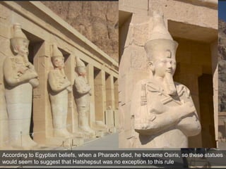 According to Egyptian beliefs, when a Pharaoh died, he became Osiris, so these statues
would seem to suggest that Hatshepsut was no exception to this rule
 