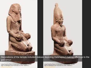 Decorations of the temple included statues depicting Hatshepsut making offerings to the
god Amun
Large Kneeling Statue of Hatshepsut, early Dynasty 18; joint
reign of Hatshepsut and Thutmose III (1479–1458 B.C.)
Metropolitan Museum
Large Kneeling Statue of Hatshepsut, early Dynasty 18; joint
reign of Hatshepsut and Thutmose III (1479–1458 B.C.)
Metropolitan Museum
 