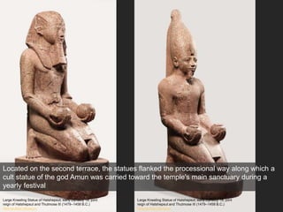 Large Kneeling Statue of Hatshepsut, early Dynasty 18; joint
reign of Hatshepsut and Thutmose III (1479–1458 B.C.)
Metropolitan Museum
Large Kneeling Statue of Hatshepsut, early Dynasty 18; joint
reign of Hatshepsut and Thutmose III (1479–1458 B.C.)
Metropolitan Museum
Located on the second terrace, the statues flanked the processional way along which a
cult statue of the god Amun was carried toward the temple's main sanctuary during a
yearly festival
 