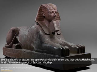 Sphinx of Hatshepsut, New Kingdom, Dynasty 18, reign of Hatshepsut, ca.
1473–1458 B.C.
Metropolitan Museum
Like the devotional statues, the sphinxes are large in scale, and they depict Hatshepsut
in all of the male trappings of Egyptian kingship
 
