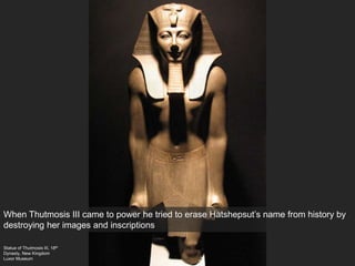 Statue of Thutmosis III, 18th
Dynasty, New Kingdom
Luxor Museum
When Thutmosis III came to power he tried to erase Hatshepsut’s name from history by
destroying her images and inscriptions
 