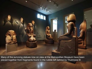 Many of the surviving statues now on view at the Metropolitan Museum have been
pieced together from fragments found in the rubble left behind by Thutmosis III
 