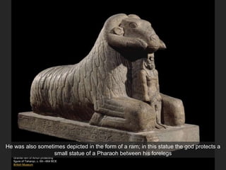Granite ram of Amun protecting
figure of Taharqo, c. 69—664 BCE
British Museum
He was also sometimes depicted in the form of a ram; in this statue the god protects a
small statue of a Pharaoh between his forelegs
 