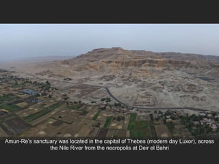 Amun-Re’s sanctuary was located in the capital of Thebes (modern day Luxor), across
the Nile River from the necropolis at Deir el Bahri
 