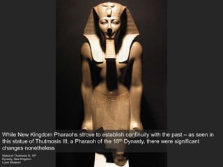 Statue of Thutmosis III, 18th
Dynasty, New Kingdom
Luxor Museum
While New Kingdom Pharaohs strove to establish continuity with the past – as seen in
this statue of Thutmosis III, a Pharaoh of the 18th Dynasty, there were significant
changes nonetheless
 